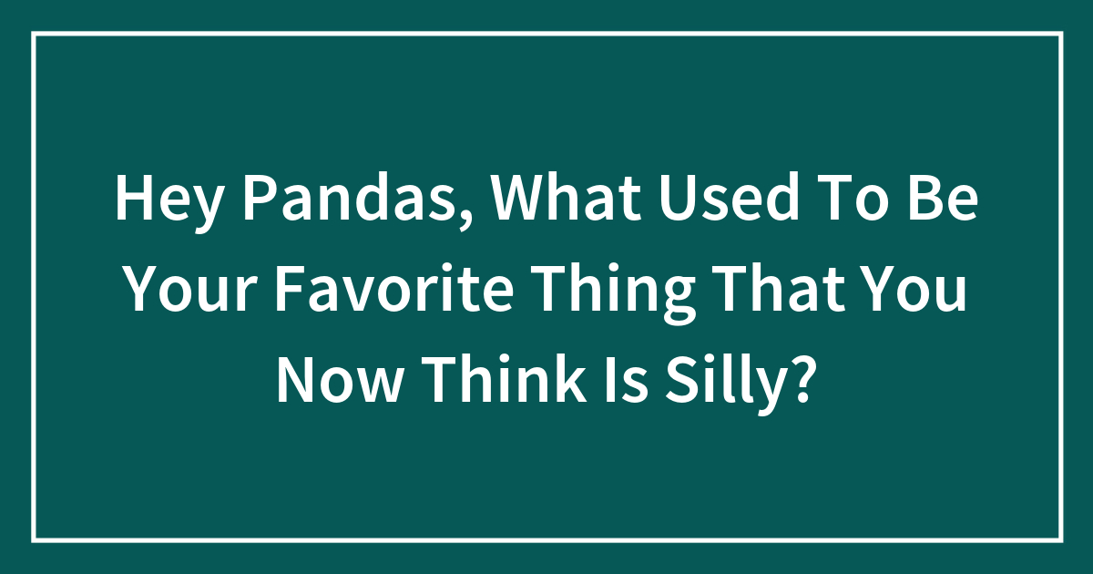 Hey Pandas, What Used To Be Your Favorite Thing That You Now Think Is Silly?
